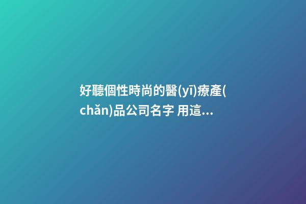 好聽個性時尚的醫(yī)療產(chǎn)品公司名字 用這些字必然好看